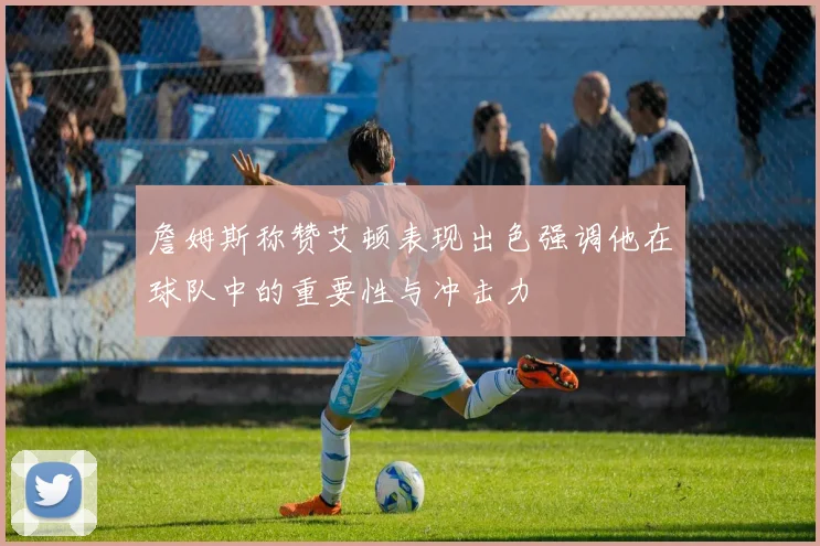 詹姆斯称赞艾顿表现出色强调他在球队中的重要性与冲击力