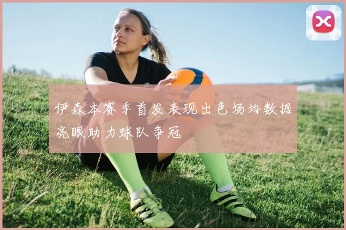 伊森本赛季首发表现出色场均数据亮眼助力球队争冠