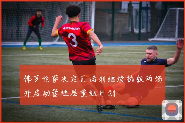 佛罗伦萨决定瓦诺利继续执教两场并启动管理层重组计划