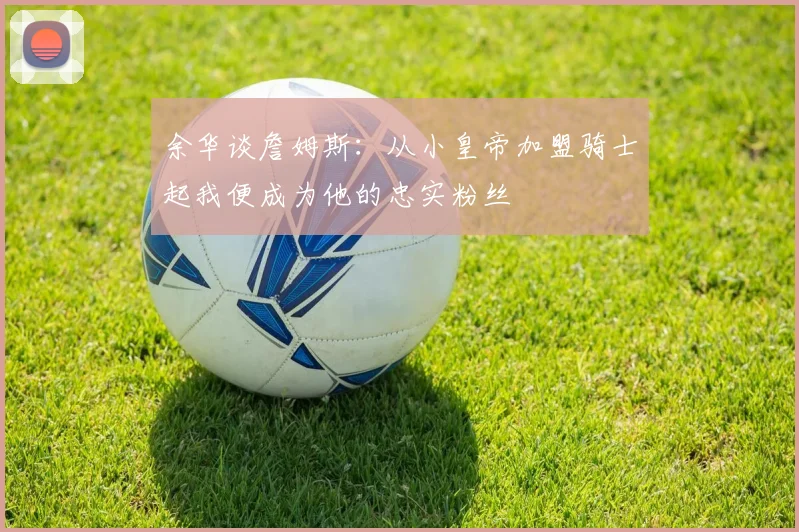 余华谈詹姆斯：从小皇帝加盟骑士起我便成为他的忠实粉丝