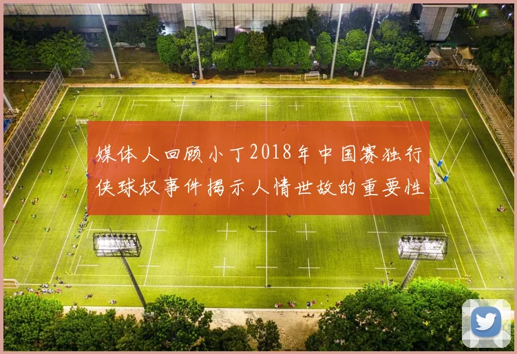 媒体人回顾小丁2018年中国赛独行侠球权事件揭示人情世故的重要性