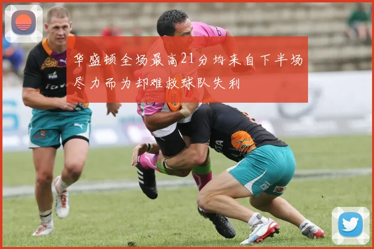 华盛顿全场最高21分均来自下半场尽力而为却难救球队失利