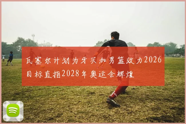 瓦塞尔计划为牙买加男篮效力2026目标直指2028年奥运会辉煌
