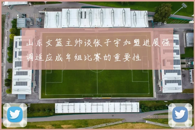 山东女篮主帅谈张子宇加盟进展强调适应成年组比赛的重要性