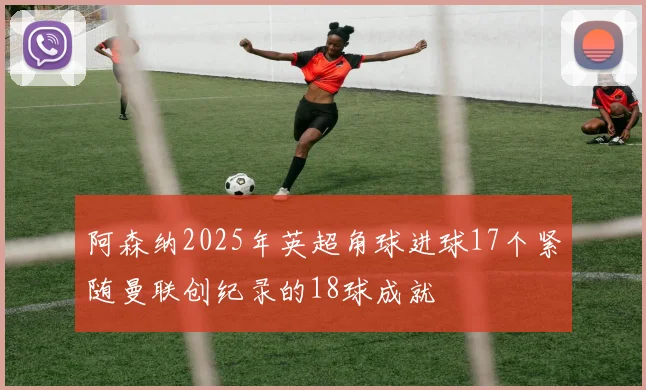 阿森纳2025年英超角球进球17个紧随曼联创纪录的18球成就