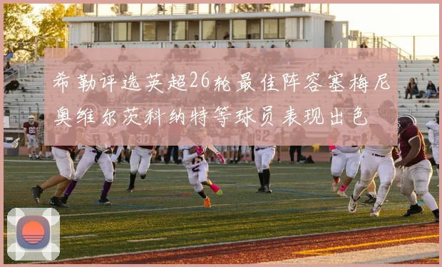 希勒评选英超26轮最佳阵容塞梅尼奥维尔茨科纳特等球员表现出色