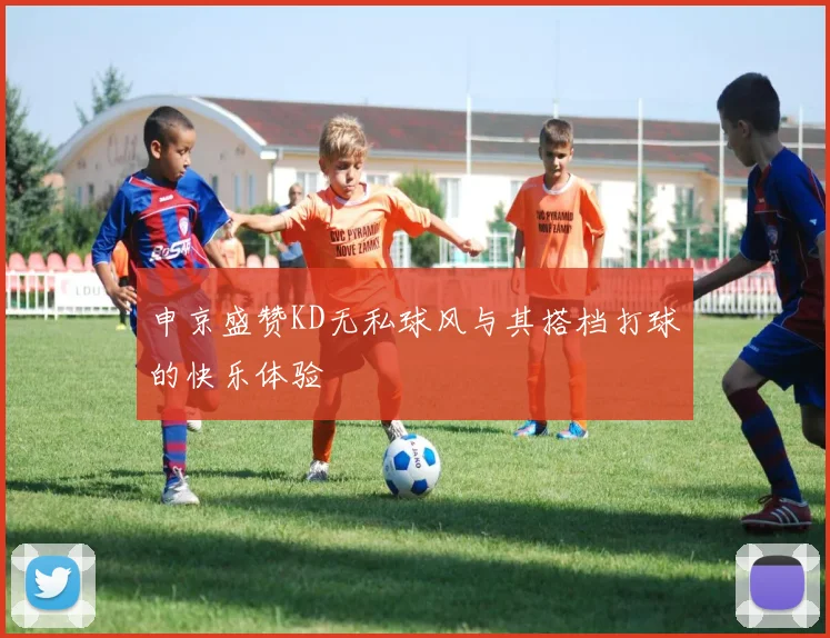 申京盛赞KD无私球风与其搭档打球的快乐体验