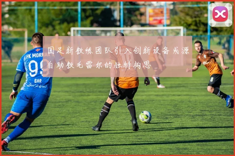 国足新教练团队引入创新设备或源自助教毛雷尔的独特构思