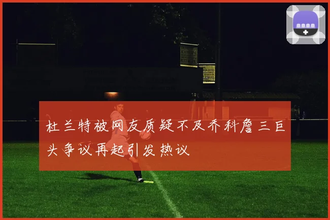 杜兰特被网友质疑不及乔科詹三巨头争议再起引发热议
