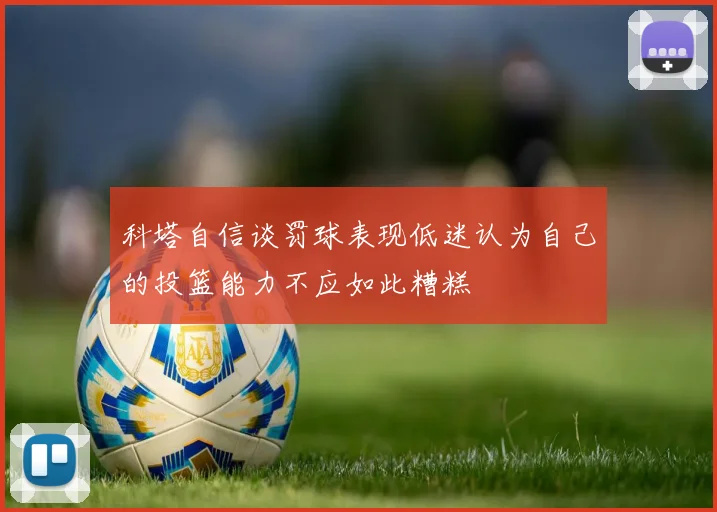科塔自信谈罚球表现低迷认为自己的投篮能力不应如此糟糕