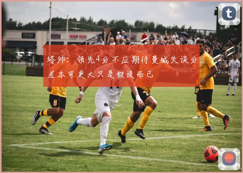 塔帅：领先4分不应期待曼城失误分差本可更大只是假设而已